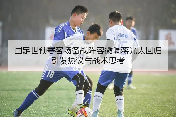国足世预赛客场备战阵容微调蒋光太回归引发热议与战术思考