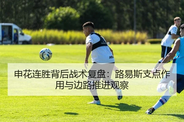 申花连胜背后战术复盘：路易斯支点作用与边路推进观察