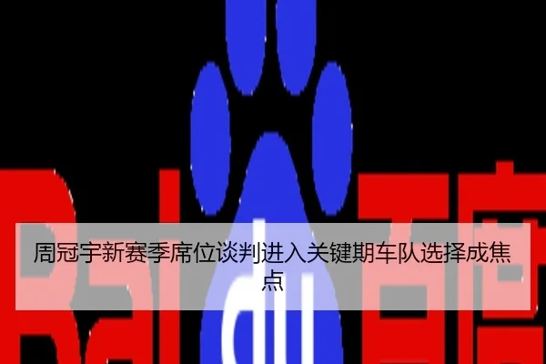 周冠宇新赛季席位谈判进入关键期车队选择成焦点