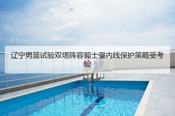 辽宁男篮试验双塔阵容郭士强内线保护策略受考验